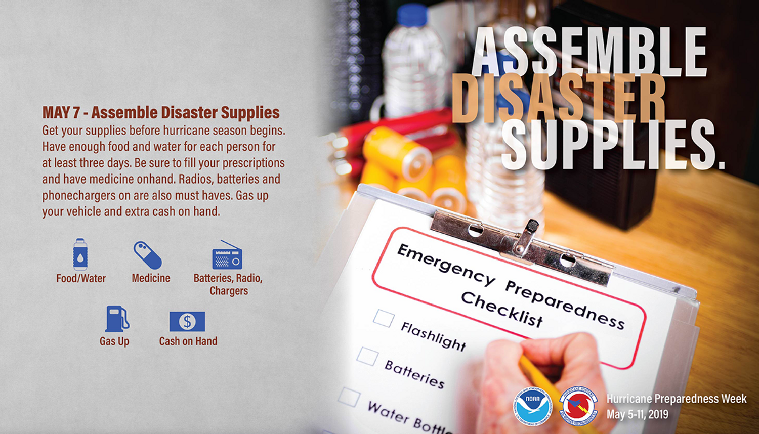 May 7, Assemble Disaster Supplies. Get your supplies before the season begins. Have enough food and water for each person for at least 3 days. be sure to fill your prescriptions and have medicine onhand. Radios, batteries and phone chargers are also must haves. Gas up your vehicle and have extra cash on hand.