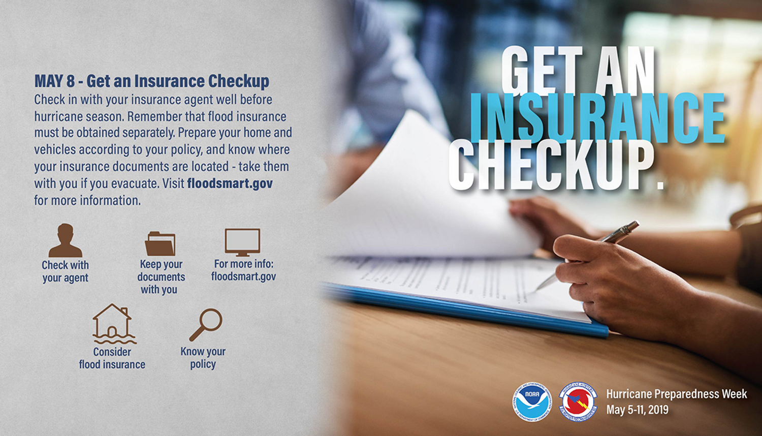 May 8. Get an insurance checkup. Check in with your insurance agent well before hurricane season. Remember that flood insurance must be obtained separately. Prepare your home and vehicles according to your policy, and know where your insurance documents are located - take them with you if you evacuate. Visit floodsmart.gov for more information.