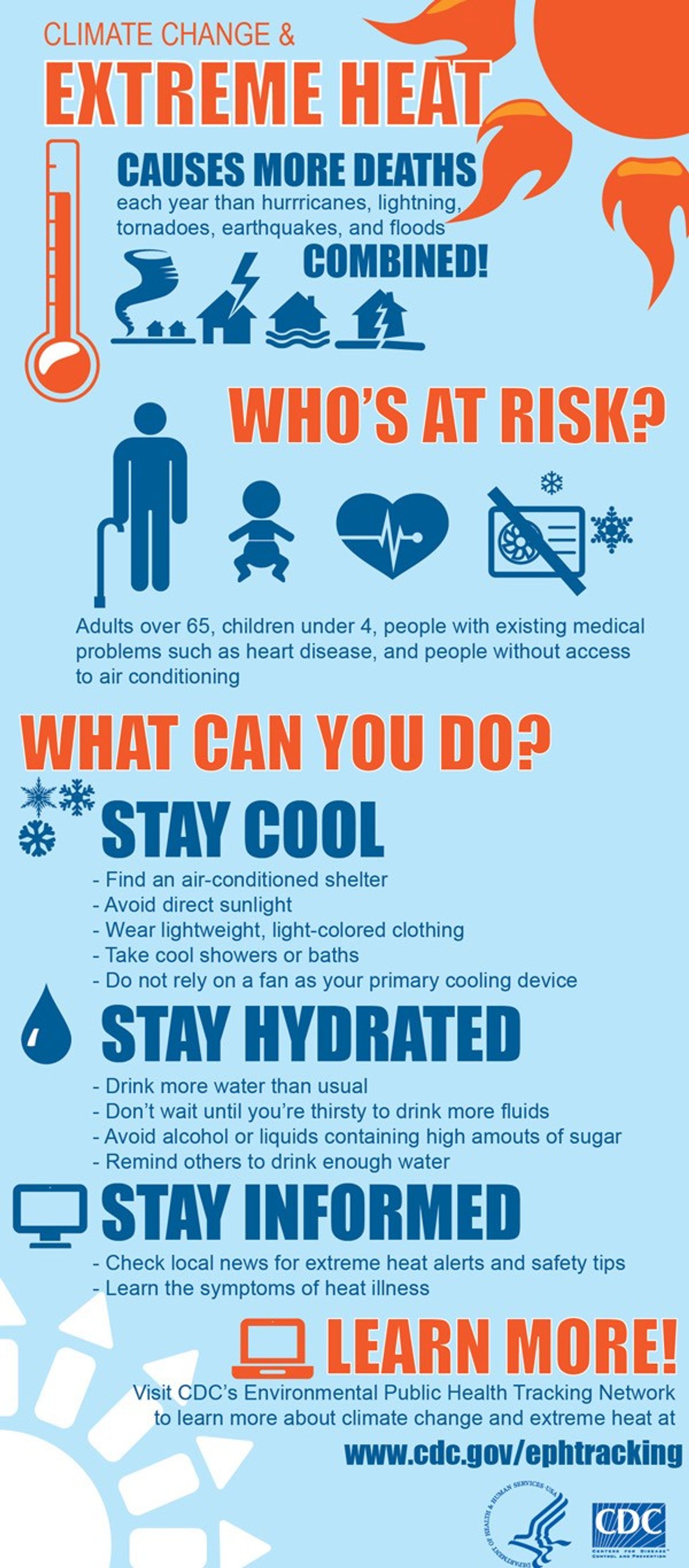 Climate change and extreme heat causes more death each year than hurricanes, lightning, tornadoes, earthquakes, and floods combined. Who's at risk? Adults over 65, children under 4, people with existing medical problems such as heart disease, and people without access to air conditioning. What can you do? Stay cool, Stay hydrated, and stay informed. Learn more at cdc.gov/ephtracking